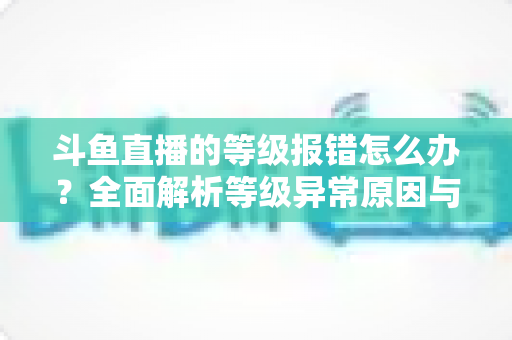 斗鱼直播的等级报错怎么办?全面解析等级异常原因与高效解决方案指南 斗鱼直播的等级报错怎么办?全面解析等级异常原因与高效解决方案指南