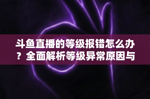 斗鱼直播的等级报错怎么办?全面解析等级异常原因与高效解决方案指南 斗鱼直播的等级报错怎么办?全面解析等级异常原因与高效解决方案指南