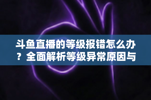 斗鱼直播的等级报错怎么办?全面解析等级异常原因与高效解决方案指南 斗鱼直播的等级报错怎么办?全面解析等级异常原因与高效解决方案指南