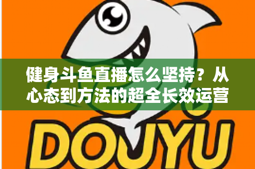 健身斗鱼直播怎么坚持？从心态到方法的超全长效运营实战指南