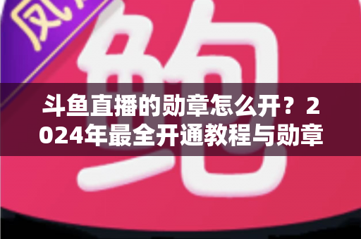斗鱼直播的勋章怎么开？2024年最全开通教程与勋章玩法指南大公开