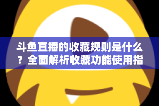 斗鱼直播的收藏规则是什么？全面解析收藏功能使用指南与常见问题