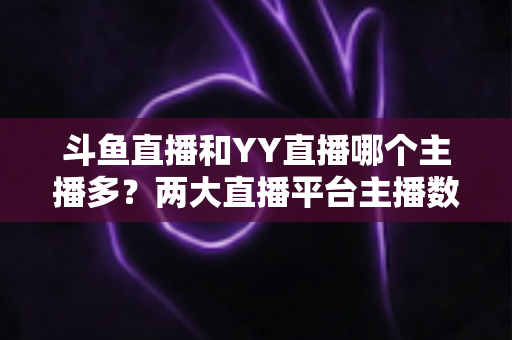 斗鱼直播和YY直播哪个主播多？两大直播平台主播数量与生态深度对比分析