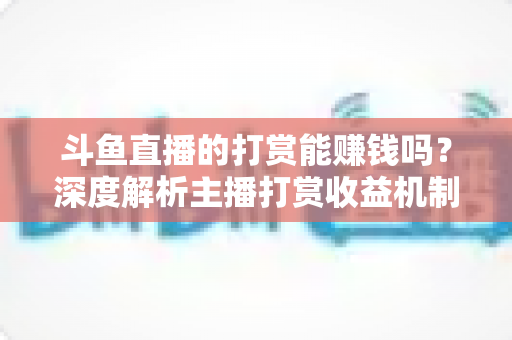 斗鱼直播的打赏能赚钱吗？深度解析主播打赏收益机制与赚钱攻略