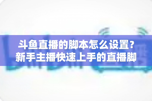 斗鱼直播的脚本怎么设置?新手主播快速上手的直播脚本搭建全攻略 斗鱼直播的脚本怎么设置?新手主播快速上手的直播脚本搭建全攻略