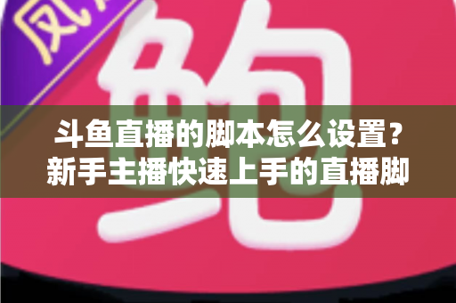 斗鱼直播的脚本怎么设置?新手主播快速上手的直播脚本搭建全攻略 斗鱼直播的脚本怎么设置?新手主播快速上手的直播脚本搭建全攻略