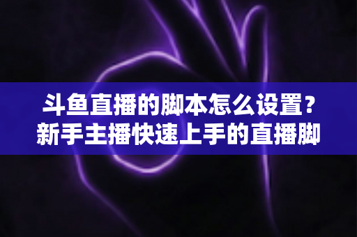 斗鱼直播的脚本怎么设置？新手主播快速上手的直播脚本搭建全攻略