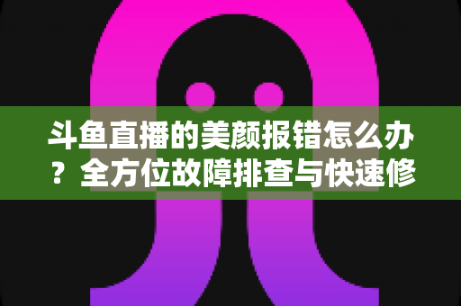 斗鱼直播的美颜报错怎么办？全方位故障排查与快速修复指南