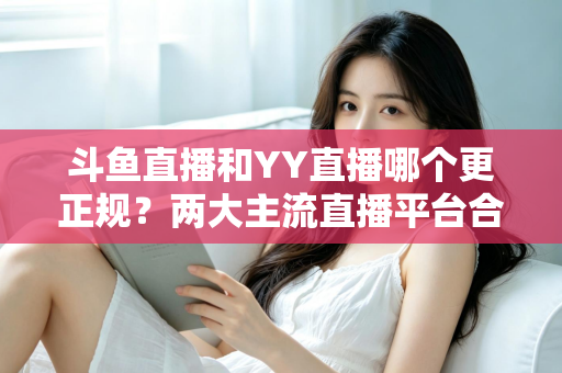 斗鱼直播和YY直播哪个更正规？两大主流直播平台合规性与可靠性深度对比解析