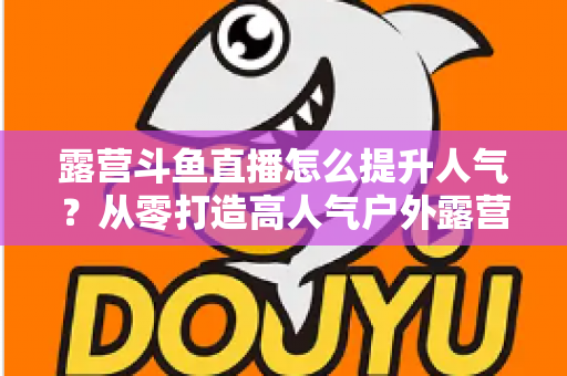 露营斗鱼直播怎么提升人气？从零打造高人气户外露营直播间的全攻略