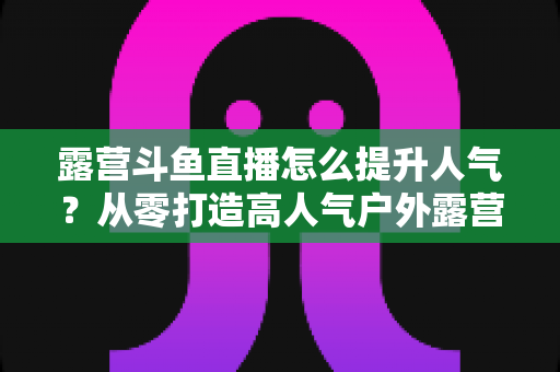 露营斗鱼直播怎么提升人气？从零打造高人气户外露营直播间的全攻略