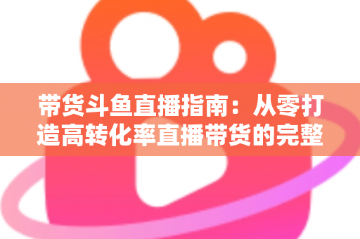 带货斗鱼直播指南：从零打造高转化率直播带货的完整攻略