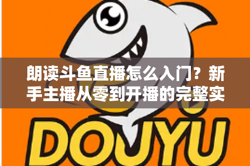 朗读斗鱼直播怎么入门？新手主播从零到开播的完整实战指南