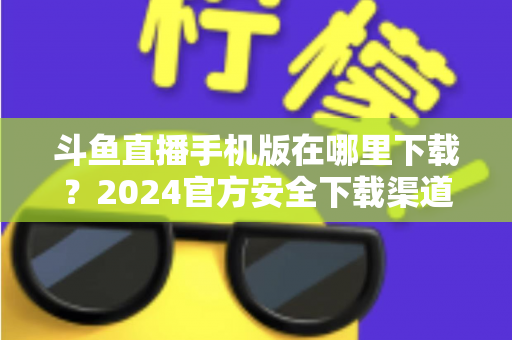 斗鱼直播手机版在哪里下载？2024官方安全下载渠道与详细安装教程全指南