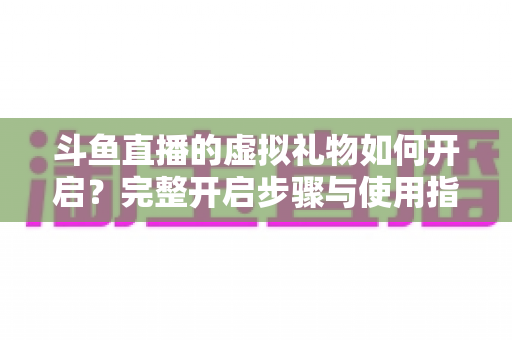 斗鱼直播的虚拟礼物如何开启?完整开启步骤与使用指南一文读懂 斗鱼直播的虚拟礼物如何开启?完整开启步骤与使用指南一文读懂