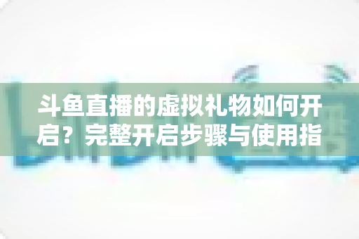 斗鱼直播的虚拟礼物如何开启?完整开启步骤与使用指南一文读懂 斗鱼直播的虚拟礼物如何开启?完整开启步骤与使用指南一文读懂