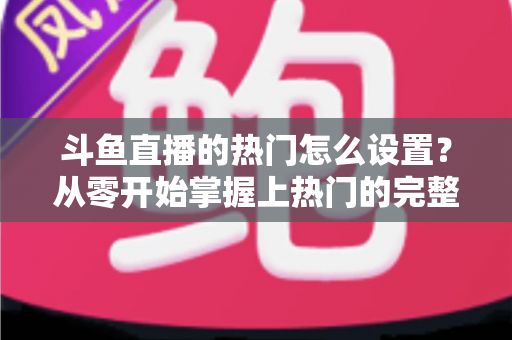 斗鱼直播的热门怎么设置？从零开始掌握上热门的完整攻略与实用技巧