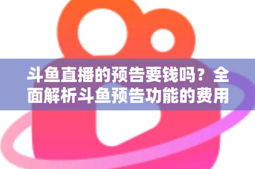斗鱼直播的预告要钱吗？全面解析斗鱼预告功能的费用与使用指南