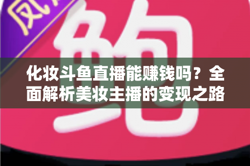 化妆斗鱼直播能赚钱吗？全面解析美妆主播的变现之路与收入真相