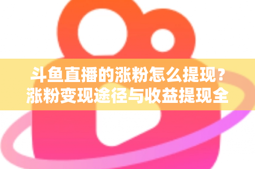 斗鱼直播的涨粉怎么提现?涨粉变现途径与收益提现全流程一文详解 斗鱼直播的涨粉怎么提现?涨粉变现途径与收益提现全流程一文详解