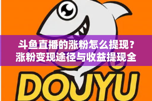 斗鱼直播的涨粉怎么提现？涨粉变现途径与收益提现全流程一文详解