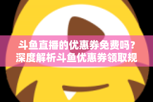斗鱼直播的优惠券免费吗?深度解析斗鱼优惠券领取规则与实用省钱攻略 斗鱼直播的优惠券免费吗?深度解析斗鱼优惠券领取规则与实用省钱攻略