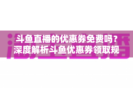 斗鱼直播的优惠券免费吗？深度解析斗鱼优惠券领取规则与实用省钱攻略