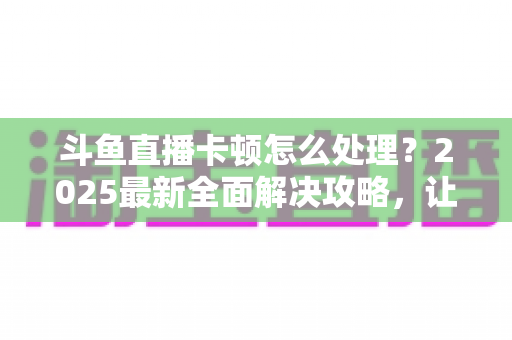 斗鱼直播卡顿怎么处理？2025最新全面解决攻略，让你畅享流畅观影体验
