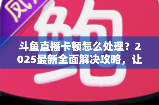 斗鱼直播卡顿怎么处理？2025最新全面解决攻略，让你畅享流畅观影体验