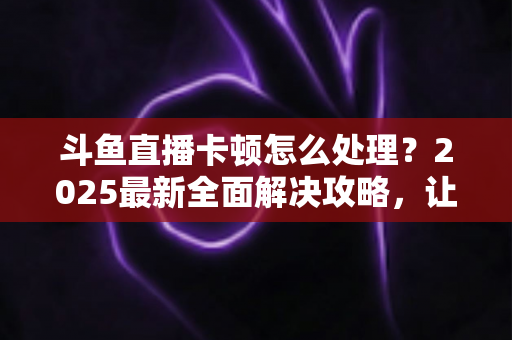 斗鱼直播卡顿怎么处理？2025最新全面解决攻略，让你畅享流畅观影体验