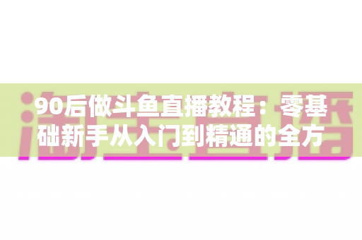 90后做斗鱼直播教程:零基础新手从入门到精通的全方位实战指南 90后做斗鱼直播教程:零基础新手从入门到精通的全方位实战指南