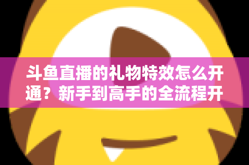 斗鱼直播的礼物特效怎么开通？新手到高手的全流程开通指南与实用技巧