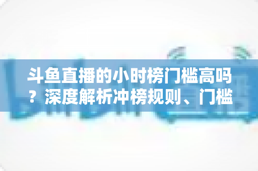 斗鱼直播的小时榜门槛高吗?深度解析冲榜规则、门槛数据与上榜实用攻略 斗鱼直播的小时榜门槛高吗?深度解析冲榜规则、门槛数据与上榜实用攻略