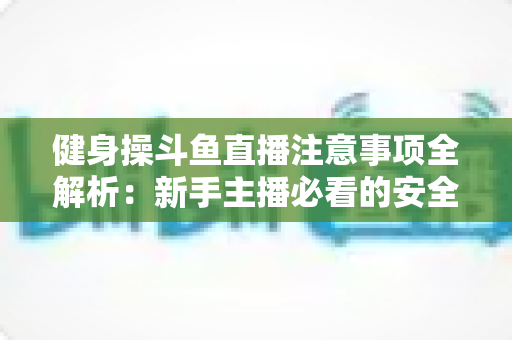 健身操斗鱼直播注意事项全解析：新手主播必看的安全涨粉实战指南