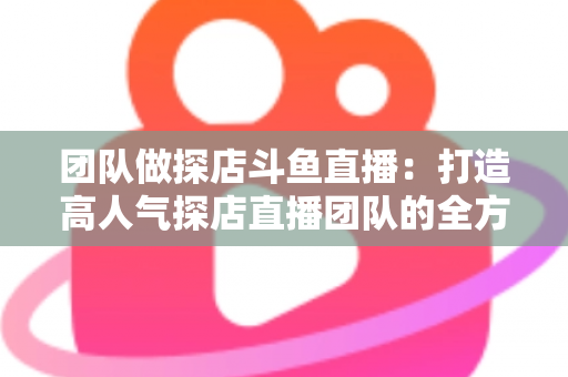 团队做探店斗鱼直播:打造高人气探店直播团队的全方位实战指南 团队做探店斗鱼直播:打造高人气探店直播团队的全方位实战指南