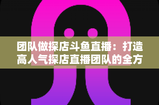 团队做探店斗鱼直播:打造高人气探店直播团队的全方位实战指南 团队做探店斗鱼直播:打造高人气探店直播团队的全方位实战指南