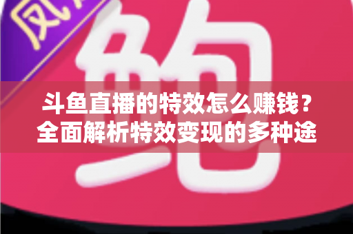 斗鱼直播的特效怎么赚钱？全面解析特效变现的多种途径与实战指南