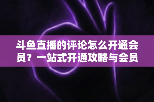 斗鱼直播的评论怎么开通会员？一站式开通攻略与会员权益全解析