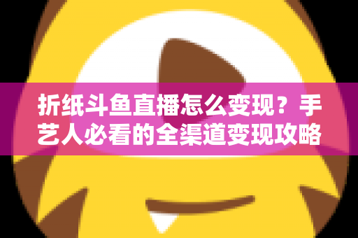 折纸斗鱼直播怎么变现？手艺人必看的全渠道变现攻略与实操指南
