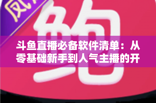 斗鱼直播必备软件清单：从零基础新手到人气主播的开播装备全攻略