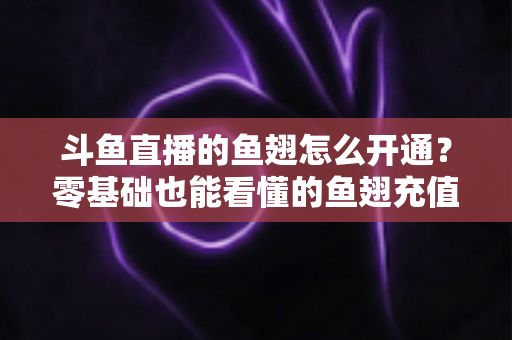 斗鱼直播的鱼翅怎么开通？零基础也能看懂的鱼翅充值开通全流程与实用避坑指南