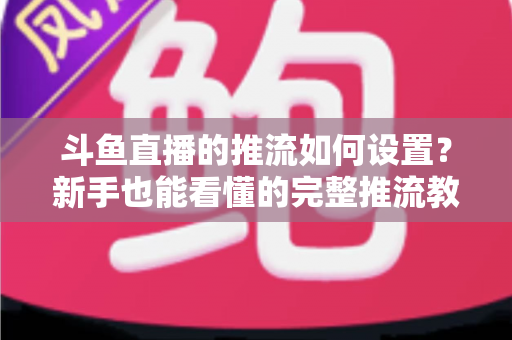 斗鱼直播的推流如何设置？新手也能看懂的完整推流教程与画质优化指南