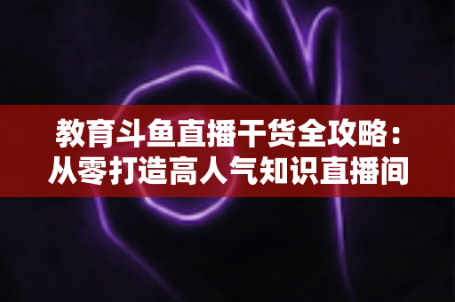 教育斗鱼直播干货全攻略:从零打造高人气知识直播间的实战技巧与运营指南 教育斗鱼直播干货全攻略:从零打造高人气知识直播间的实战技巧与运营指南