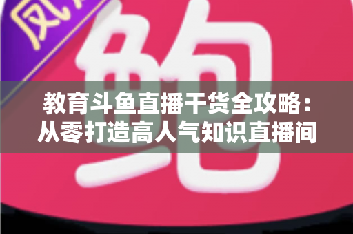 教育斗鱼直播干货全攻略：从零打造高人气知识直播间的实战技巧与运营指南