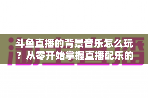 斗鱼直播的背景音乐怎么玩?从零开始掌握直播配乐的完整指南与实用技巧 斗鱼直播的背景音乐怎么玩?从零开始掌握直播配乐的完整指南与实用技巧