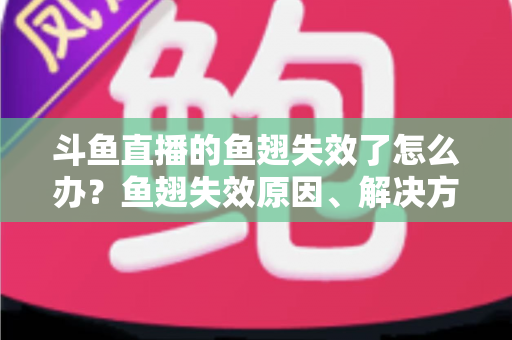 斗鱼直播的鱼翅失效了怎么办？鱼翅失效原因、解决方法与预防技巧全攻略