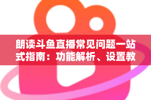 朗读斗鱼直播常见问题一站式指南：功能解析、设置教程与疑难排错全收录