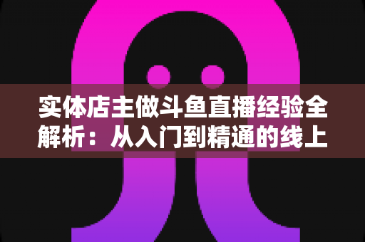 实体店主做斗鱼直播经验全解析:从入门到精通的线上线下引流实战指南 实体店主做斗鱼直播经验全解析:从入门到精通的线上线下引流实战指南