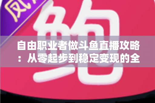 自由职业者做斗鱼直播攻略：从零起步到稳定变现的全方位实战指南