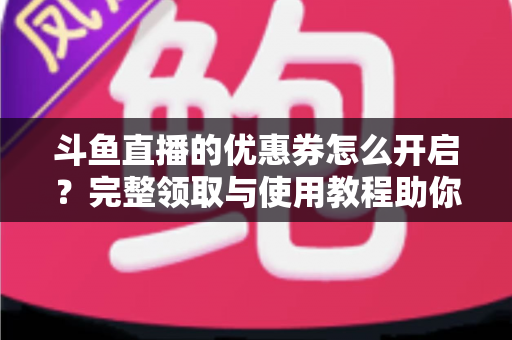 斗鱼直播的优惠券怎么开启？完整领取与使用教程助你省钱看直播